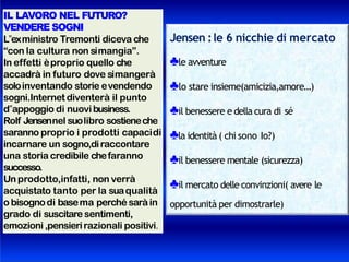 IL LAVORO NEL FUTURO?
VENDERE SOGNI
L‟exministro Tremonti diceva che
“con la cultura non simangia”.
In effetti èproprio quello che
accadrà in futuro dove simangerà
soloinventando storie evendendo
sogni.Internet diventerà il punto
d‟appoggio di nuovibusiness.
Rolf Jensennel suolibro sostieneche
saranno proprio i prodotti capacidi
incarnare un sogno,diraccontare
una storia credibile chefaranno
successo.
Unprodotto,infatti, non verrà
acquistato tanto per la suaqualità
o bisognodi basema perché saràin
grado di suscitare sentimenti,
emozioni,pensierirazionali positivi.
Jensen :le 6 nicchie di mercato
♣le avventure
♣lo stare insieme(amicizia,amore…)
♣il benessere e della cura di sé
♣la identità ( chi sono Io?)
♣il benessere mentale (sicurezza)
♣il mercato delle convinzioni( avere le
opportunità per dimostrarle)
 