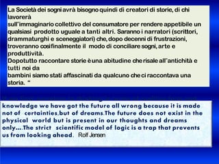 La Società dei sogniavrà bisognoquindi di creatori di storie, di chi
lavorerà
sull‟immaginario collettivo del consumatore per rendere appetibile un
qualsiasi prodotto uguale a tanti altri. Saranno i narratori (scrittori,
drammaturghi e sceneggiatori) che,dopo decenni di frustrazioni,
troveranno cosìfinalmente il modo di conciliare sogni,arte e
produttività.
Dopotutto raccontare storie èuna abitudine cherisaleall‟antichità e
tutti noi da
bambini siamostati affascinati da qualcuno checiraccontava una
storia. “
If we limit ourselves to thinking in terms of realities,facts and
knowledge we have got the future all wrong because it is made
not of certainties,but of dreams.The future does not exist in the
physical world but is present in our thoughts and dreams
only….The strict scientific model of logic is a trap that prevents
us from looking ahead. Rolf Jensen
 