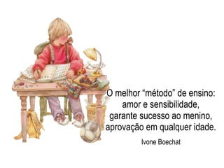 O melhor “método” de ensino:
amor e sensibilidade,
garante sucesso ao menino,
aprovação em qualquer idade.
Ivone Boechat
 