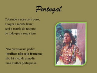 PortugalCobrindo a nora com ouro,a sogra a recebe bem;será a matriz do tesourodo todo que a sogra tem.Não precisavam pedir:-mulher, não seja francesa-não há medida a mediruma mulher portuguesa.