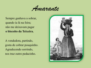 AmaranteSempre ganhava a sobrar,quando ia lá na feira;não me deixavam pagaro biscoito da Teixeira.A vendedora, partindo,gosta de cobrar pouquinho.Agradecendo sorrindo,nos traz outro pedacinho.