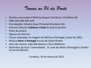 Trovas ao Pé da PonteDireitos reservados à Marina Gaspar Sant’Anna. (Cordeiro-RJ)ISBN 250-269-445-429Formatação: Cláudio Alves Pimentel (Cordeiro-RJ)Arte em pintura: Cubismo cristal da autora do livroFotos da autoraFiguras da InternetTrovas inspiradas na viagem de Marina a Portugal,junho de 2001.Música Amor a Portugal na voz de Dulce PontesLetra da música: João Mendonça e Zeca MedeirosPadrinhos do livro: Comendador , Sr. José de Abreu (Portugal) e Sandro Sá Lemos (Brasil).Cordeiro, 24 de março de 2011.