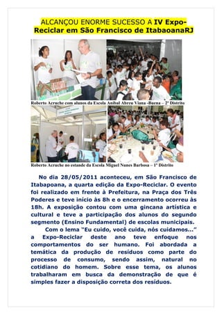 ALCANÇOU ENORME SUCESSO A IV Expo-
 Reciclar em São Francisco de ItabaoanaRJ




Roberto Acruche com alunos da Escola Anibal Abreu Viana -Buena – 2º Distrito




Roberto Acruche no estande da Escola Miguel Nunes Barbosa – 1º Distrito

   No dia 28/05/2011 aconteceu, em São Francisco de
Itabapoana, a quarta edição da Expo-Reciclar. O evento
foi realizado em frente à Prefeitura, na Praça dos Três
Poderes e teve início às 8h e o encerramento ocorreu às
18h. A exposição contou com uma gincana artística e
cultural e teve a participação dos alunos do segundo
segmento (Ensino Fundamental) de escolas municipais.
      Com o lema “Eu cuido, você cuida, nós cuidamos...”
a    Expo-Reciclar   deste   ano   teve   enfoque   nos
comportamentos do ser humano. Foi abordada a
temática da produção de resíduos como parte do
processo de consumo, sendo assim, natural no
cotidiano do homem. Sobre esse tema, os alunos
trabalharam em busca da demonstração de que é
simples fazer a disposição correta dos resíduos.
 