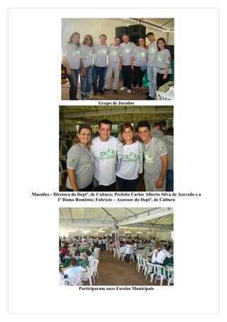 Grupo de Jurados




Maenilce - Diretora do Deptº. de Cultura; Prefeito Carlos Alberto Silva de Azevedo e a
             1ª Dama Romênia; Fabrício – Assessor do Deptº. de Cultura




                       Participaram onze Escolas Municipais
 