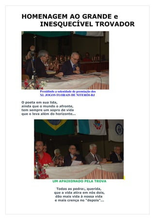 HOMENAGEM AO GRANDE e
   INESQUECÍVEL TROVADOR




          Presidindo a solenidade de premiação dos
          XL JOGOS FLORAIS DE NITERÓI-RJ

O poeta em sua lida,
ainda que o mundo o afronte,
tem sempre um sopro de vida
que o leva além do horizonte...




                   UM APAIXONADO PELA TROVA

                     Todas as pedras, querida,
                    que a vida atira em nós dois,
                     dão mais vida à nossa vida
                    e mais crença no "depois"...
 