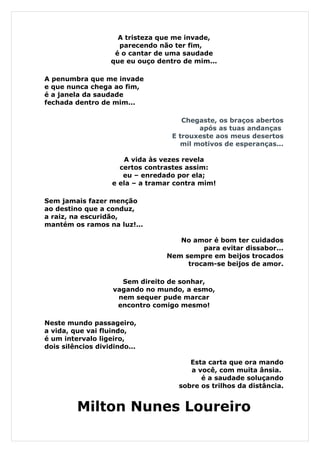 A tristeza que me invade,
                     parecendo não ter fim,
                    é o cantar de uma saudade
                   que eu ouço dentro de mim...

A penumbra que me invade
e que nunca chega ao fim,
é a janela da saudade
fechada dentro de mim...

                                      Chegaste, os braços abertos
                                          após as tuas andanças
                                   E trouxeste aos meus desertos
                                     mil motivos de esperanças...

                      A vida às vezes revela
                     certos contrastes assim:
                      eu – enredado por ela;
                   e ela – a tramar contra mim!

Sem jamais fazer menção
ao destino que a conduz,
a raiz, na escuridão,
mantém os ramos na luz!...

                                    No amor é bom ter cuidados
                                          para evitar dissabor...
                                 Nem sempre em beijos trocados
                                      trocam-se beijos de amor.

                      Sem direito de sonhar,
                    vagando no mundo, a esmo,
                     nem sequer pude marcar
                     encontro comigo mesmo!

Neste mundo passageiro,
a vida, que vai fluindo,
é um intervalo ligeiro,
dois silêncios dividindo...

                                        Esta carta que ora mando
                                        a você, com muita ânsia.
                                           é a saudade soluçando
                                     sobre os trilhos da distância.


         Milton Nunes Loureiro
 