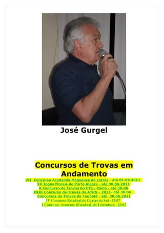 José Gurgel



    Concursos de Trovas em
         Andamento
VII Concurso Academia Mageense de Letras - até 01.06.2011
     XV Jogos Florais de Porto Alegre - até 30.06.2011
      X Concurso de Trovas do CTS - Caicó - até 30.06
    XXXI Concurso de Trovas da ATRN - 2011- até 30.06
     Concursos de Trovas de Taubaté - até 30.06.2011
           IV Concurso Estadual de Caxias do Sul - 15.07
        I Concurso Assuense (Estadual) de Literatura - 29.07
 