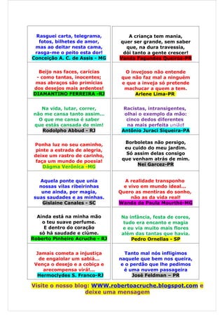Rasguei carta, telegrama,         A criança tem mania,
  fotos, bilhetes de amor,      quer ser grande, sem saber
 mas ao deitar nesta cama,        que, na dura travessia,
 rasga-me o peito esta dor!      dói tanto a gente crescer!
Conceição A. C. de Assis - MG   Vanda Fagundes Queiroz-PR

  Beijo nas faces, carícias       O invejoso não entende
 - como tantas, inocentes;       que não faz mal a ninguém
 mas abraços são primícias       e que a inveja só pretende
dos desejos mais ardentes!        machucar a quem a tem.
DIAMANTINO FERREIRA -RJ               Arlene Lima-PR


    Na vida, lutar, correr,       Racistas, intransigentes,
 não me cansa tanto assim...      olhai o exemplo da mão:
   O que me cansa é saber          cinco dedos diferentes
 que estás cansada de mim!         na mais perfeita união!
    Rodolpho Abbud - RJ          Antônio Juraci Siqueira-PA

                                  Borboletas não persigo,
 Ponha luz no seu caminho,
                                  eu cuido do meu jardim.
  pinte a estrada de alegria,
                                   Só assim delas consigo
 deixe um rastro de carinho,
                                 que venham atrás de mim.
  faça um mundo de poesia!
                                       Nei Garcez-PR
     Dágma Verônica -MG


   Aquela ponte que unia          A realidade transponho
   nossas vilas ribeirinhas       e vivo em mundo ideal...
    une ainda, por magia,       Quero as mentiras do sonho,
 suas saudades e as minhas.          não as da vida real!
    Gislaine Canales - SC       Wanda de Paula Mourthé-MG


  Ainda está na minha mão        Na infância, festa de cores,
    o teu suave perfume.          tudo era encanto e magia
     E dentro do coração         e eu via muito mais flores
   só há saudade e ciúme.        além das tantas que havia.
Roberto Pinheiro Acruche - RJ        Pedro Ornellas - SP


  Jamais cometa a injustiça        Tanto mal nós infligimos
   de engaiolar um sabiá...     naquele que bem nos queira,
 Vença o desejo e a cobiça e     e o perdão que lhe pedimos
    arecompensa virá!...          é uma nuvem passageira
  Hermoclydes S. Franco-RJ            José Feldman – PR

Visite o nosso blog: WWW.robertoacruche.blogspot.com e
                  deixe uma mensagem
 