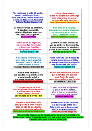 Por mais que a vida dê volta,         Ciúme não é terror
   nosso carinho perdura...        e não há quem me convença
que a mão do tempo não solta         que seja prova de amor
 as mãos dadas com ternura!          ou que não seja doença.
    Arlindo Tadeu Hagen-MG         Francisco Neves Macedo-RN

 Os meus versos se calaram,            Nas asas do desvario,
    à saudade sucumbi,             tentando um sonho alcançar,
  minhas lágrimas secaram            eu despenquei no vazio,
   de tanto chorar por ti...           mas...aprendi a voar!
        JOÃO COSTA-RJ                EDMAR JAPIASSÚ MAIA -RJ


    Sobre seda ou algodão,           Quando a nossa mocidade
    na trama dos figurinos,         vai-se embora, tristemente,
       o Supremo Tecelão            é que a sombra da saudade
   faz desiguais os destinos.      passa a ser sombra da gente!
        Marina Bruna - SP             Alfredo de Castro - MG


   A saudade é bandoleira,         Pelas manhãs vou buscando
  sem hoje e sem amanhã.            minha esperança perdida,
  Travosa como a cidreira,        há sempre um sonho vagando
    rosada como a romã.             nas alvoradas das vidas!
 Messody Ramiro Benoliel- RJ           Professor Garcia-RN


     Nesta vida rotineira,          Minha saudade é um desvio
 tua saudade em minha alma           que a solidão me propõe
     é cantiga de goteira               para fugir do vazio
  em noite de chuva calma!         que a tua ausência me impõe!
Domitila Borges Beltrame-SP            Elizabeth S. Cruz - RJ


    O tempo chegou de leve,         O meu humilde barquinho,
 com um pincel de bom tamanho,        à praia eu fiz aportar.
    e pintou de branco-neve          Vim procurar o caminho
     o meu cabelo castanho.         que teimas em me negar.
  José Lucas de Barros - RN             Alberto Paco - PR


   No palco azul desta vida          Nosso amor é tão intenso
  toda paixão é uma fraude,            e a confiança entre nós
   pois no ato da despedida         fala tanto que o bom senso
somente a saudade aplaude...           deixa o ciúme sem voz.
Fernando Câncio de Sraujo -CE         Joana D’Arc da Veiga -RJ
   Hino de São Francisco de Itabapoana, de autoria de Roberto
Pinheiro Acruche, foi oficializado por Lei Municipal, aprovada no dia
               19/04/2011 pela Câmara Municipal.
 