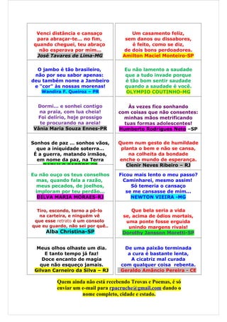 Venci distância e cansaço             Um casamento feliz,
  para abraçar-te... no fim,          sem danos ou dissabores,
 quando cheguei, teu abraço             é feito, como se diz,
   não esperava por mim...           de dois bons perdoadores.
  José Tavares de Lima-MG            Amilton Maciel Monteiro-SP


  O jambo é tão brasileiro,          Eu não lamento a saudade
 não por seu sabor apenas:           que a tudo invade porque
deu também nome a Jambeiro           é tão bom sentir saudade
 e "cor" às nossas morenas!          quando a saudade é você.
   Wandira F. Queiroz – PR            OLYMPIO COUTINHO-MG


 Dormi... e sonhei contigo             Às vezes fico sonhando
  na praia, com lua cheia!         com coisas que não consentes:
 Foi delírio, hoje prossigo          minhas mãos metrificando
  te procurando na areia!            tuas formas adolescentes!
Vânia Maria Souza Ennes-PR         Humberto Rodrigues Neto –SP


Sonhos de paz … sonhos vãos,       Quem num gesto de humildade
  que a iniquidade soterra…         planta o bem e não se cansa,
 É a guerra, matando irmãos,           na colheita da bondade
  em nome da paz, na Terra         enche o mundo de esperança.
     DARLY O.BARROS-SP                Clenir Neves Ribeiro – RJ

Eu não ouço os teus conselhos      Ficou mais lento o meu passo?
  mas, quando fala a razão,          Caminharei, mesmo assim!
  meus pecados, de joelhos,             Só temeria o cansaço
 imploram por teu perdão...           se me cansasse de mim...
  DILVA MARIA MORAES-RJ                 NEWTON VIEIRA -MG

  Tiro, escondo, torno a pô-lo          Que bela seria a vida
   na carteira, e ninguém vê        se, acima de ódios mortais,
 que esse retrato é um consolo       uma ponte fosse erguida
que eu guardo, não sei por quê..      unindo margens rivais!
     Alba Christina-SP              Dorothy Jansson Moretti-SP


  Meus olhos olhaste um dia.         De uma paixão terminada
     E tanto tempo já faz!            a cura é bastante lenta,
    Doce encanto de magia               A cicatriz mal curada
   que não esqueço jamais.          com qualquer coisa rebenta.
 Gilvan Carneiro da Silva – RJ      Geraldo Amâncio Pereira - CE

          Quem ainda não está recebendo Trovas e Poemas, é só
          enviar um e-mail para rpacruche@gmail.com dando o
                    nome completo, cidade e estado.
 