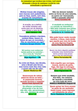Ao comunicar que recebeu esta revista, você estará
   afirmando o desejo de continuar recebê-la e nos
            estimulando a aprimorá-la!


 Minhas trovas são singelas,             Não me deixem isolado
sem marcas nem pedantismo,           entre os livros de uma estante,
pois eu faço, assim, com elas,          eu quero ser manuseado,
   arautos do romantismo.               relido e passado adiante!
Maurício Norberto Friedrich-PR              Delcy Canalles-RS


     A oração, eu a defino               A saudade se embaraça
     de modo simples até:              e a paixão se intensifica...
   carta que vai ao destino,         - Não pelo instante que passa,
 Lança as mágoas ao da Fé.
    mas tendo o selo passado           mas pelo instante que fica !
        José Fabiano –MG                Eduardo A. O. Toledo-MG

Trovadores pintam e bordam,
                                      Não pode haver neste mundo
   contam fatos, fazem rir,
                                       mentira, ó Deus, mais doída
 falam do que se recordam...
                                      que aquele que vem do fundo
  Põe os neurônios pra agir!
                                         de uma lágrima fingida.
 Cristiane Borges Brotto - PR
                                        Jaime Pina da Silveira-SP


   Mil sonhos num embornal,           Quem me dera alguém pudesse
  tantas pedras no caminho…             entender meu sentimento;
    Era a sina do “imortal”              seria a trova uma prece
que nunca encontrou seu ninho.          para o fim do sofrimento.
      Olga Agulhon – PR                    Neiva Fernandes-RJ


Eu creio em Deus, sou devoto,         Este orgulho que carregas,
   amo o Brasil com fervor,             insano, dentro do peito,
mas nunca mais dou meu voto            foge, tão logo te entregas
  a quem não me dá valor.            de corpo e alma em meu leito.
     Joamir Medeiros-RN                   Ester Figueiredo–RJ


   Desavenças de rotina;               Sempre que sinto saudade,
  palavras duras ao leito...              fico feliz, me comovo.
    O casamento termina                  Se recordo a mocidade
 quando termina o respeito!               eu vivo tudo de novo.
   Selma Patti Spinelli/SP            MARILU MOREIRA Itaguai-RJ
    Os olhares carinhosos             Quem quiser ter livre acesso
   ofuscando a luz do luar             ao peito de um sonhador
 não são, não, pecaminosos,           basta trazer como ingresso
 são, sim, desejos de amar!             um bilhetinho de amor!
          Mifori-SP                   Maria Madalena Ferreira-RJ
 