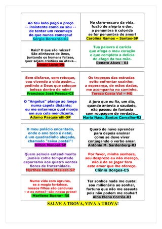 Ao teu lado pago o preço          No claro-escuro da vida,
-- insistente como eu sou --         fusão de alegria e dor,
   de tentar um recomeço             a penumbra é colorida
   do que nunca começou!           se for penumbra de amor!
     Sérgio Bernardo-RJ           Carolina Ramos – Santos-SP

                                      Tua palavra é carícia
   Raiz? O que são raízes?          que afaga o meu coração
   São alinhavos de Deus,           e que completa a delícia
 juntando os homens felizes,
                                      do afago da tua mão.
quer sejam cristãos ou ateus…
                                       Renato Alves - RJ
       Dinair Leite-PR


Sem disfarce, sem retoque,          Os tropeços das estradas
vou vivendo a vida assim...          evito enfrentar sozinho:
pedindo a Deus que coloque        a esperança, de mãos dadas,
  beleza dentro de mim!            me acompanha no caminho.
 Francisco José Pessoa-CE             Tereza Costa Val – MG

O "Angelus" plange ao longe         A jura que eu fiz, um dia,
    numa capela distante;          quando antevia a saudade,
eu me enterneço qual monje           não passou de fantasia
  em sua cela mendicante.         com roupagem de verdade...
   Adamo Pasquarelli-SP          Maria Nasc. Santos Carvalho-RJ


 O meu palácio encantado,           Quero de novo aprender
  onde o ano todo é natal,            para depois ensinar
é um quadradinho alugado,             como se deve viver
  chamado "caixa postal"!          conjugando o verbo amar.
     Nilton Manoel-SP              Antônio M. Sardenberg-RJ

 Quem semeia entendimento          Por favor, minha senhora,
  jamais colhe tempestade         seu desprezo eu não mereço,
esparrama aos quatro ventos          não é de se jogar fora
   flores de fraternidade.         este amor que lhe ofereço.
 Myrthes Mazza Masiero-SP              Clênio Borges-ES


    Numa vida com agruras,         Ter sonhos nada me custa:
     se a magia fortalece,          sou milionária ao sonhar,
  nossos filhos são canduras      fortuna que não me assusta
– e os netos?–são nossa prece!    pois não podem me roubar!
    Marilene Bueno– RS                Alba Elena Corrêa-RJ

             SALVE A TROVA, VIVA A TROVA!
 