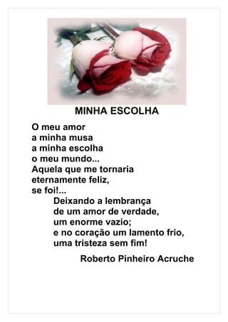 MINHA ESCOLHA
O meu amor
a minha musa
a minha escolha
o meu mundo...
Aquela que me tornaria
eternamente feliz,
se foi!...
     Deixando a lembrança
     de um amor de verdade,
     um enorme vazio;
     e no coração um lamento frio,
     uma tristeza sem fim!
          Roberto Pinheiro Acruche
 