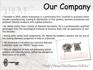 Our Company
? Founded in 2010, Aditan Enterprises is a partnership firm, involved in activates which
include manufacturing, trading & distribution of fine jewelry, barware accessories and
premium lifestyle products with a global presence.
? Mr. Mehta comes from a family of diamond merchants. He is a professionally qualified
gemologist from The Gemological Institute of America (GIA) with an experience of over
two decades.
? Among other senior level assignments, Mr. Mehta has headed a Jewelry unit for one of
the leading diamond companies in India as a Director.
? We are proud to introduce our exclusive Barware
Collection under the TROVE? brand name.
? With an objective of help and promoting animal
welfare and child education, Aditan has pledged to
share some of its profit.
 