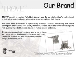 Our Brand
TROVE? proudly presents a World of Animal Head Barware Collection a collection of
artistically sculpted collector glasses that stand securely on their heads.
The metal heads are crafted in a proprietary premium TROVESSE metal alloy, that meets
the highest international food safety standards. Locked inside the exquisite castings are
high quality, imported barware glasses of various shapes and sizes.
Through the unparalleled craftsmanship of our artisans,
we create unique, finely detailed barware and home
tableware accessories, which are among the most
sought after in the world.
 