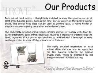 Our Products
The richly detailed expressions of each
animal allow the spectator to appreciate
the fine balance between the pristine
crystal glass, which is embraced by the
antique-finished TROVESSE casting.
Each animal head motive is thoughtfully sculpted to allow the glass to rest on at
least three balance points, such as the nose, ears or antlers of the specific animal
shape. The animal head glass can be used as drinking glass, a votive holder or
simply as an awe-inspiring decoration and collector's item.
The immensely detailed animal heads combine motives of fantasy with down to-
earth practicality. Each animal head glass features a distinctive creature that sits
level, regardless if it is placed up-side-down to be filled with a beverage, or rests
on the glass rim, to show off the animal's facial features.
 