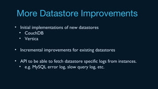 More Datastore Improvements
• Initial implementations of new datastores
• CouchDB
• Vertica
• Incremental improvements for existing datastores
• API to be able to fetch datastore specific logs from instances.
• e.g. MySQL error log, slow query log, etc.
 