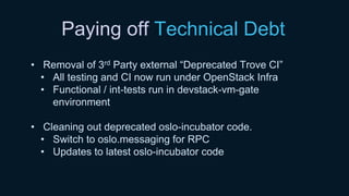 Paying off Technical Debt
• Removal of 3rd Party external “Deprecated Trove CI”
• All testing and CI now run under OpenStack Infra
• Functional / int-tests run in devstack-vm-gate
environment
• Cleaning out deprecated oslo-incubator code.
• Switch to oslo.messaging for RPC
• Updates to latest oslo-incubator code
 