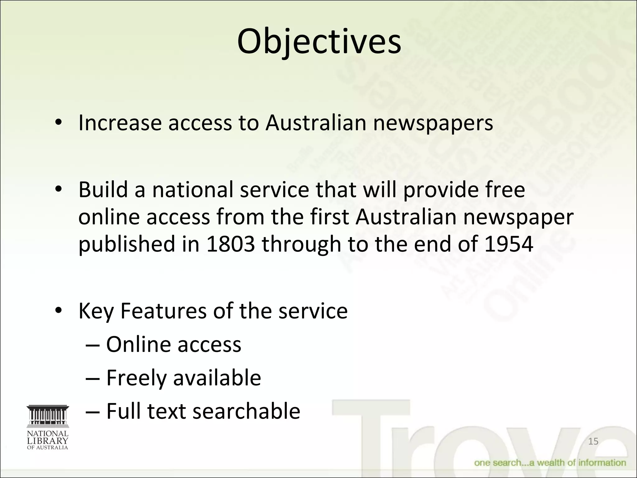 Objectives Increase access to Australian newspapers  Build a national service that will provide free online access from the first Australian newspaper published in 1803 through to the end of 1954  Key Features of the service Online access Freely available Full text searchable 