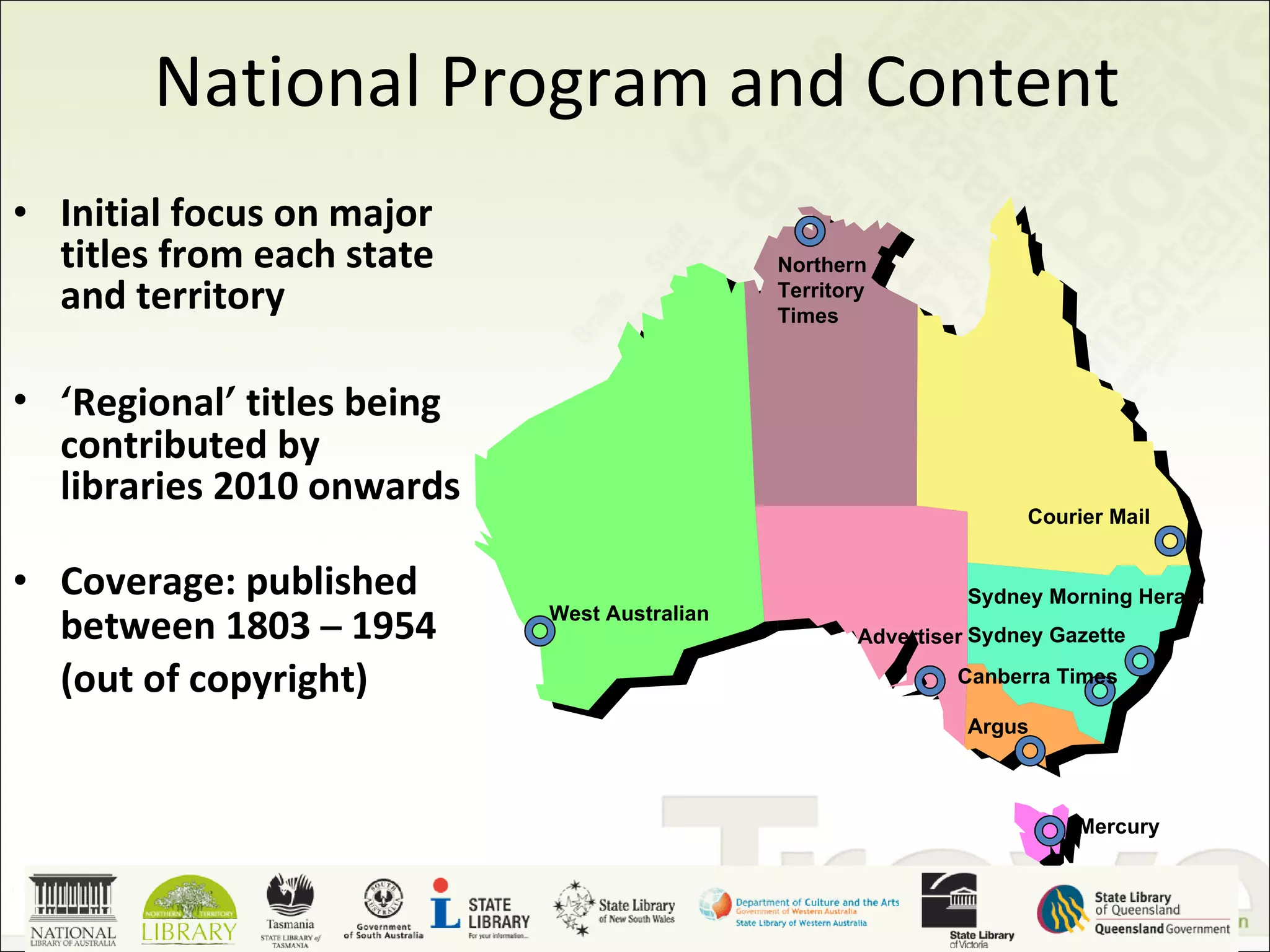 National Program and Content Initial focus on major titles from each state and territory ‘ Regional ’  titles being contributed by libraries 2010 onwards Coverage: published between 1803  –  1954 (out of copyright) West Australian Northern Territory Times Courier Mail Advertiser Sydney Morning Herald Sydney Gazette Argus Mercury Canberra Times 