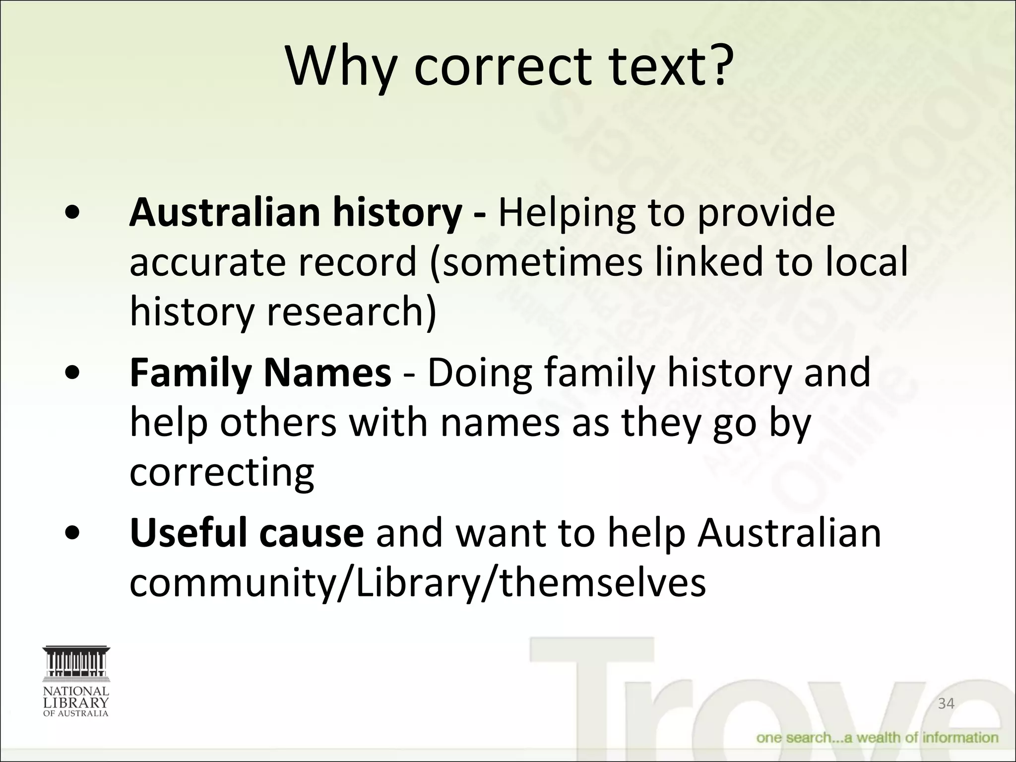 Why correct text? Australian history -  Helping to provide accurate record (sometimes linked to local history research) Family Names  - Doing family history and help others with names as they go by correcting Useful cause  and want to help Australian community/Library/themselves 