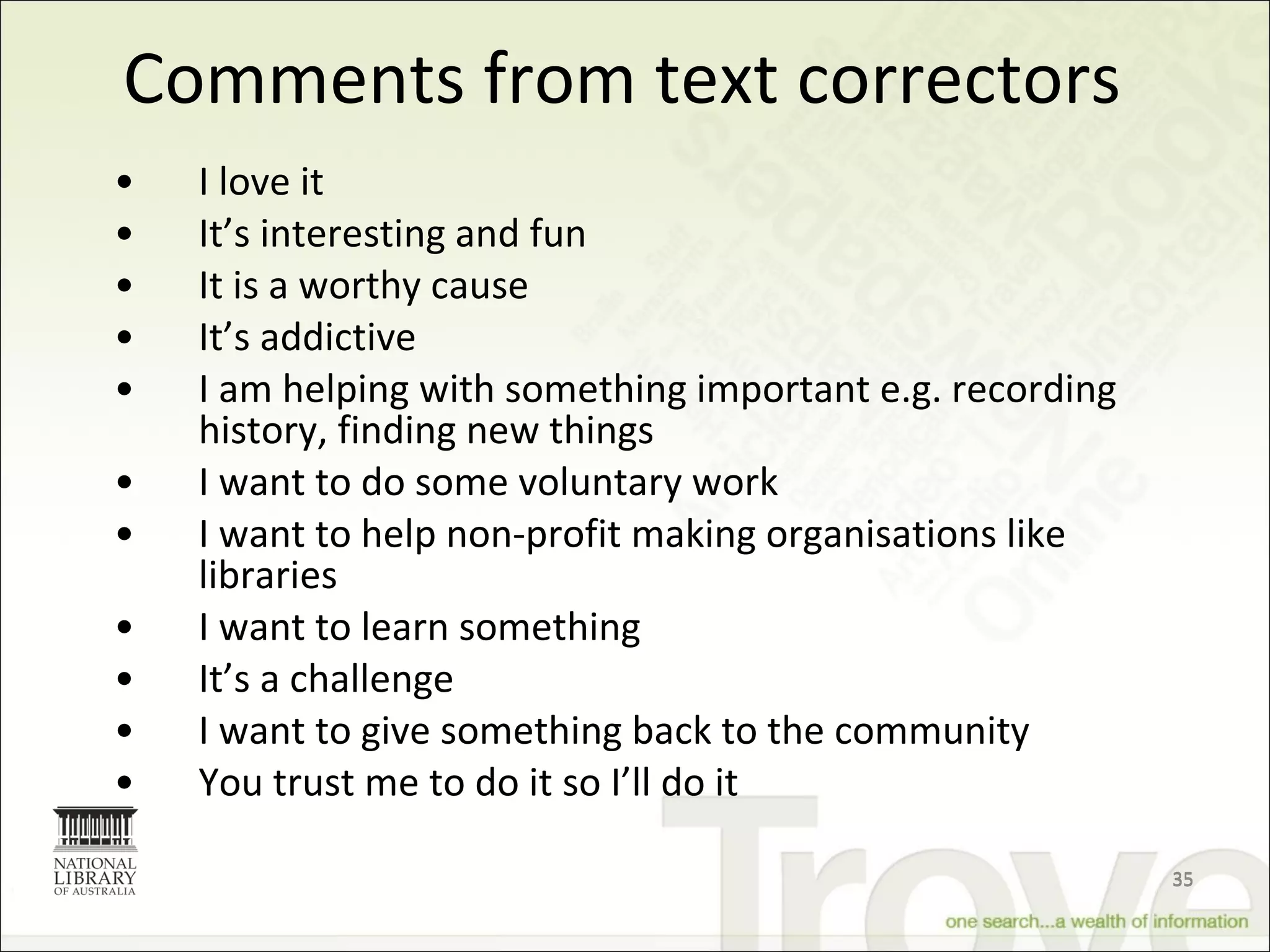 Comments from text correctors I love it It’s interesting and fun It is a worthy cause It’s addictive I am helping with something important e.g. recording history, finding new things I want to do some voluntary work I want to help  non-profit making organisations like libraries I want to learn something It’s a challenge I want to give something back to the community You trust me to do it so I’ll do it 