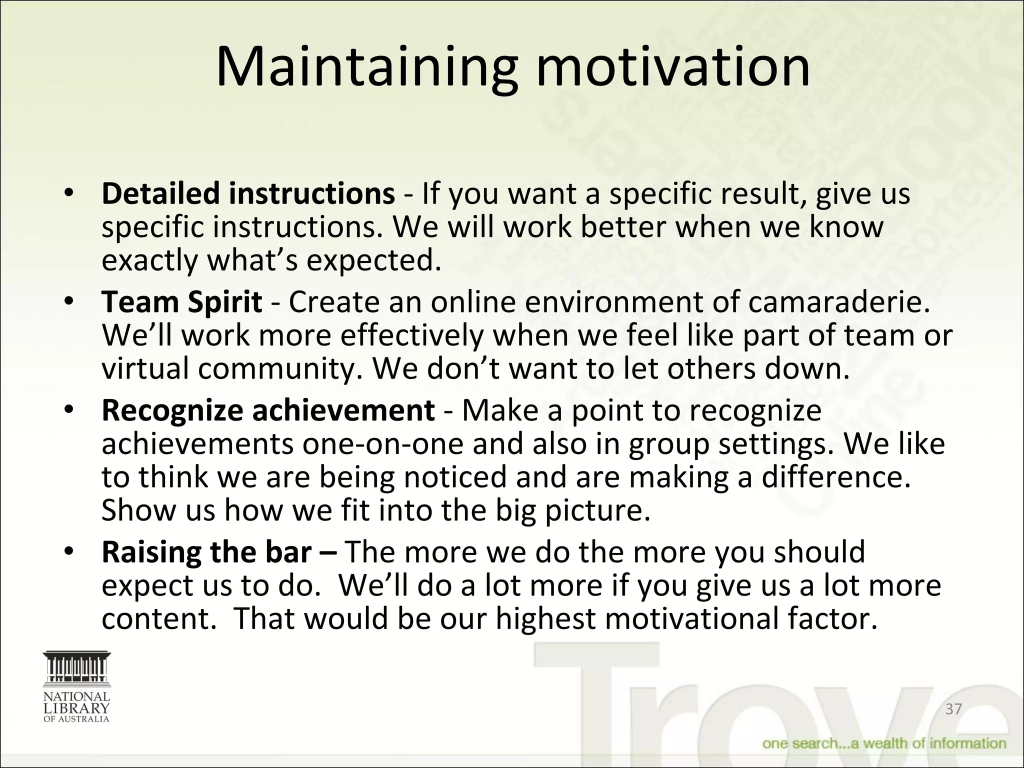 Maintaining motivation Detailed instructions  - If you want a specific result, give us specific instructions. We will work better when we know exactly what’s expected. Team Spirit  - Create an online environment of camaraderie. We’ll work more effectively when we feel like part of team or virtual community. We don’t want to let others down. Recognize achievement  - Make a point to recognize achievements one-on-one and also in group settings. We like to think we are being noticed and are making a difference. Show us how we fit into the big picture. Raising the bar –  The more we do the more you should expect us to do.  We’ll do a lot more if you give us a lot more content.  That would be our highest motivational factor.  