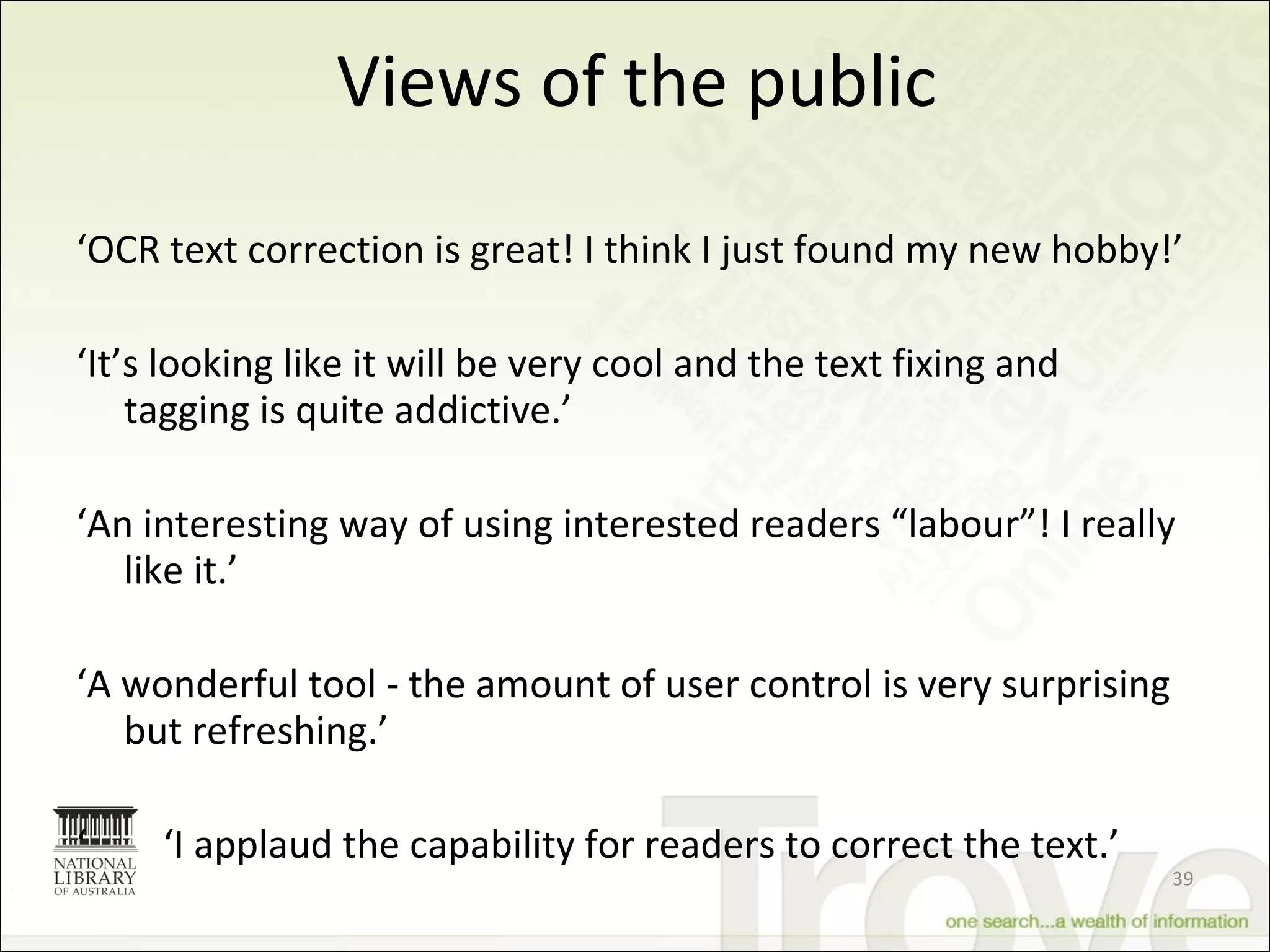 Views of the public ‘ OCR text correction is great! I think I just found my new hobby!’ ‘ It’s looking like it will be very cool and the text fixing and tagging is quite addictive.’ ‘ An interesting way of using interested readers “labour”! I really like it.’ ‘ A wonderful tool - the amount of user control is very surprising but refreshing.’ ‘  ‘ I applaud the capability for readers to correct the text.’ 