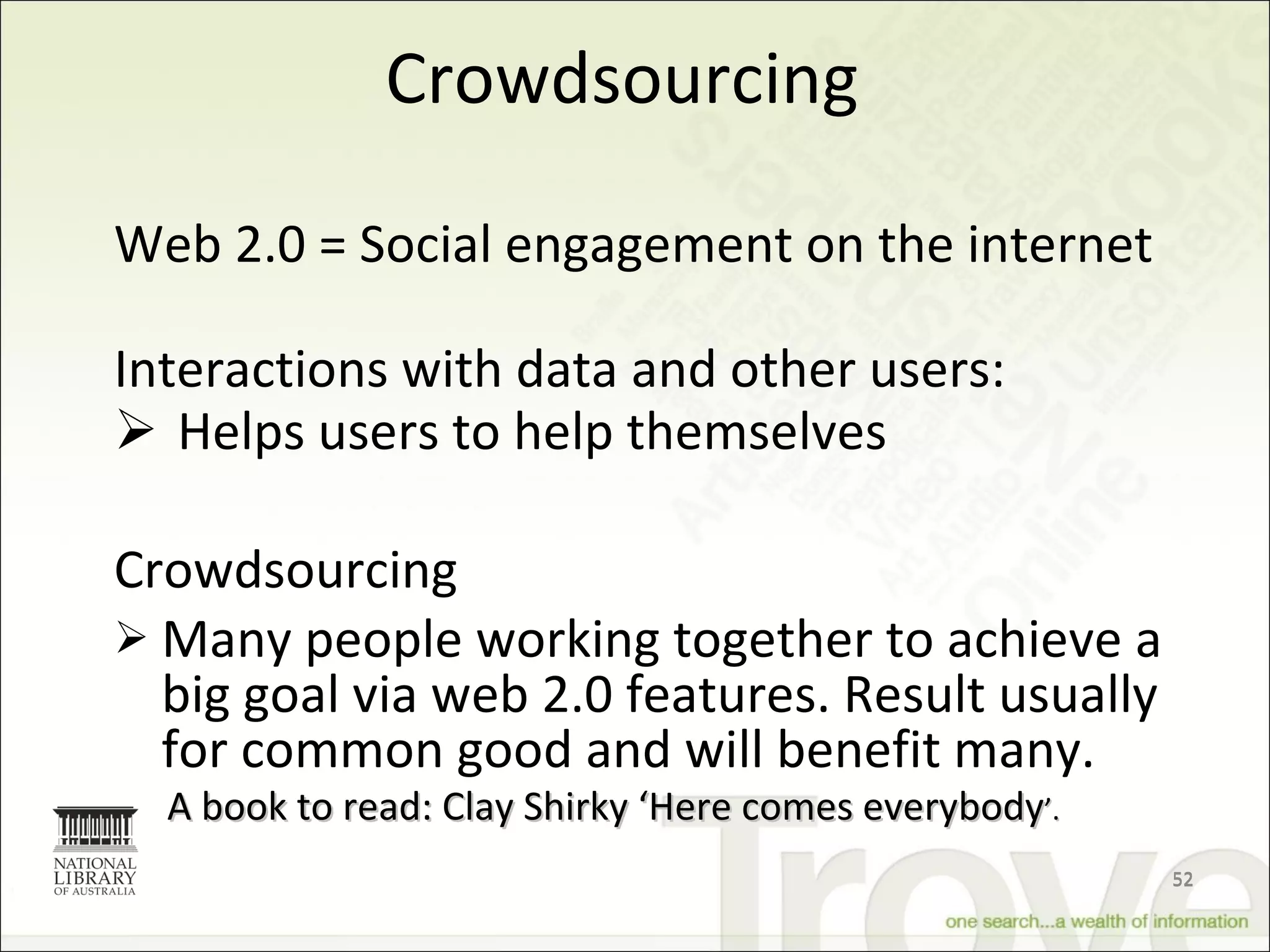 Crowdsourcing Web 2.0 = Social engagement on the internet Interactions with data and other users: Helps users to help themselves Crowdsourcing Many people working together to achieve a big goal via web 2.0 features. Result usually for common good and will benefit many. A book to read: Clay Shirky ‘Here comes everybody ’. 