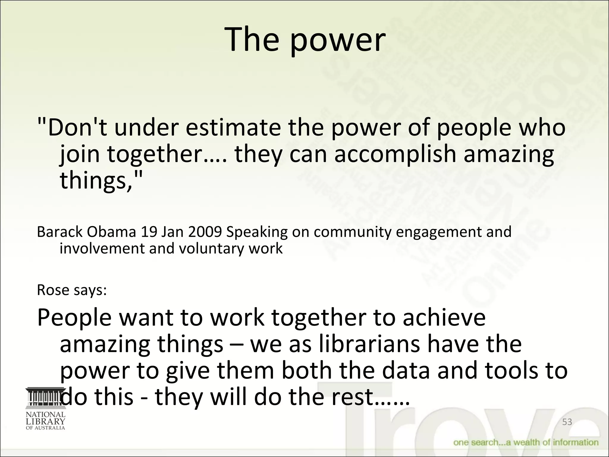 The power "Don't under estimate the power of people who join together…. they can accomplish amazing things,"   Barack Obama 19 Jan 2009 Speaking on community engagement and involvement and voluntary work Rose says: People want to work together to achieve amazing things – we as librarians have the power to give them both the data and tools to do this - they will do the rest…… 