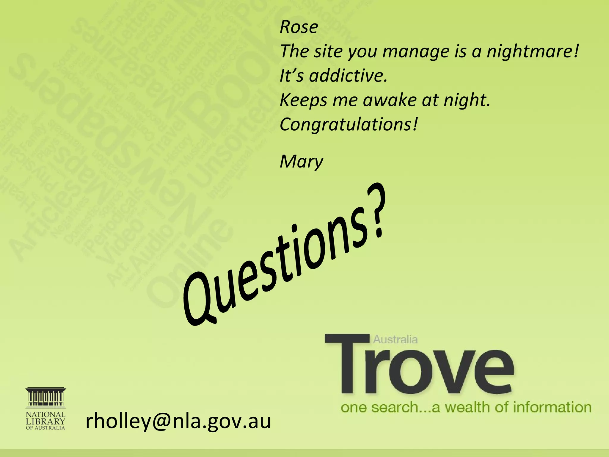 [email_address] Rose The site you manage is a nightmare! It’s addictive.  Keeps me awake at night. Congratulations! Mary Questions? 