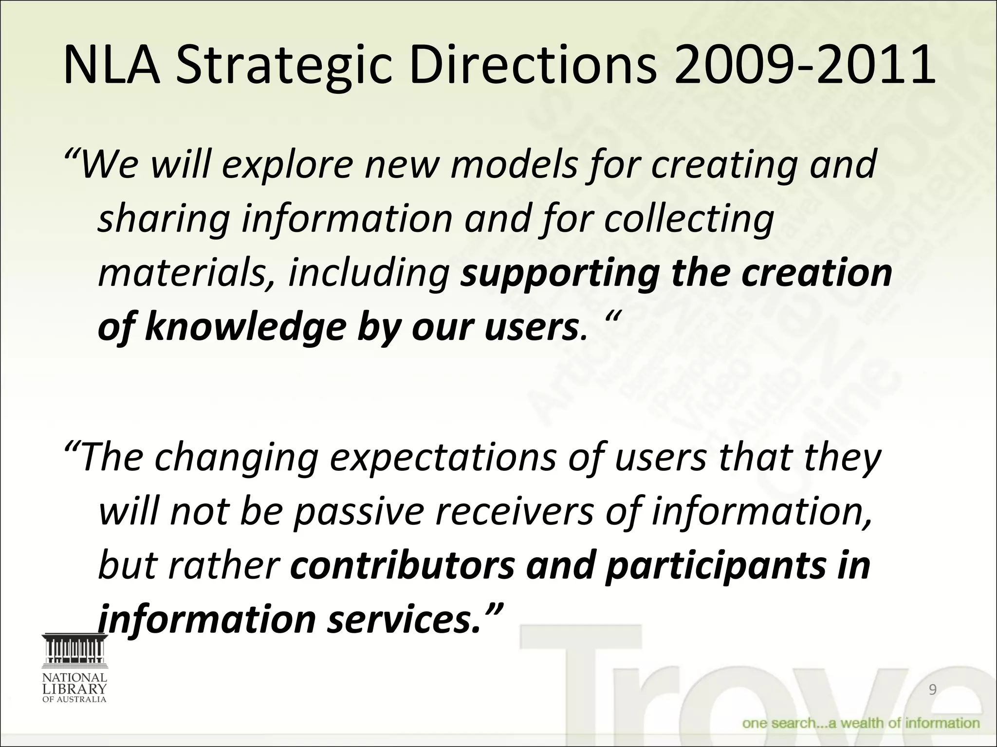 NLA Strategic Directions 2009-2011 “ We will explore new models for creating and sharing information and for collecting materials, including  supporting the creation of knowledge by our users . “ “ The changing expectations of users that they will not be passive receivers of information, but rather  contributors and participants in information services.” 