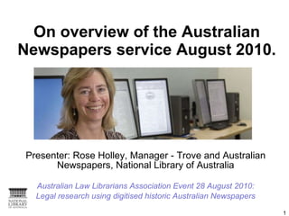 On overview of the Australian Newspapers service August 2010. Presenter: Rose Holley, Manager - Trove and Australian Newspapers, National Library of Australia Australian Law Librarians Association Event 28 August 2010: Legal research using digitised historic Australian Newspapers 