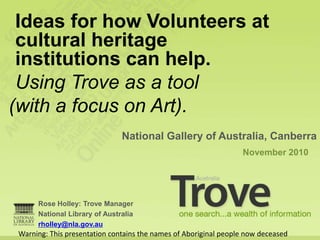 Ideas for how Volunteers at
 cultural heritage
 institutions can help.
 Using Trove as a tool
(with a focus on Art).
                               National Gallery of Australia, Canberra
                                                                  November 2010




      Rose Holley: Trove Manager
      National Library of Australia
      rholley@nla.gov.au
 Warning: This presentation contains the names of Aboriginal people now deceased
 