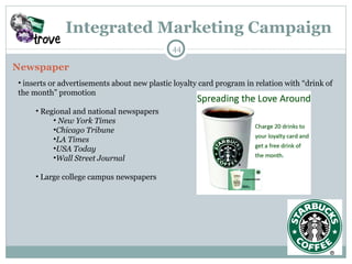 Integrated Marketing Campaign Newspaper inserts or advertisements about new plastic loyalty card program in relation with “drink of the month” promotion Regional and national newspapers New York Times Chicago Tribune  LA Times  USA Today  Wall Street Journal Large college campus newspapers 