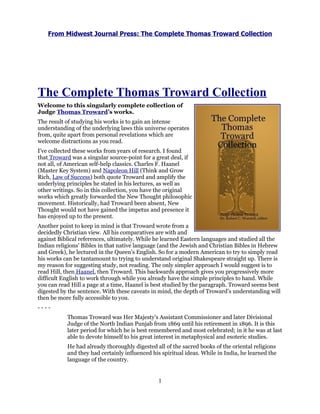 From Midwest Journal Press: The Complete Thomas Troward Collection




The Complete Thomas Troward Collection
Welcome to this singularly complete collection of
Judge Thomas Troward’s works.
The result of studying his works is to gain an intense
understanding of the underlying laws this universe operates
from, quite apart from personal revelations which are
welcome distractions as you read.
I’ve collected these works from years of research. I found
that Troward was a singular source-point for a great deal, if
not all, of American self-help classics. Charles F. Haanel
(Master Key System) and Napoleon Hill (Think and Grow
Rich, Law of Success) both quote Troward and amplify the
underlying principles he stated in his lectures, as well as
other writings. So in this collection, you have the original
works which greatly forwarded the New Thought philosophic
movement. Historically, had Troward been absent, New
Thought would not have gained the impetus and presence it
has enjoyed up to the present.
Another point to keep in mind is that Troward wrote from a
decidedly Christian view. All his comparatives are with and
against Biblical references, ultimately. While he learned Eastern languages and studied all the
Indian religions’ Bibles in that native language (and the Jewish and Christian Bibles in Hebrew
and Greek), he lectured in the Queen’s English. So for a modern American to try to simply read
his works can be tantamount to trying to understand original Shakespeare straight up. There is
my reason for suggesting study, not reading. The only simpler approach I would suggest is to
read Hill, then Haanel, then Troward. This backwards approach gives you progressively more
difficult English to work through while you already have the simple principles to hand. While
you can read Hill a page at a time, Haanel is best studied by the paragraph. Troward seems best
digested by the sentence. With these caveats in mind, the depth of Troward’s understanding will
then be more fully accessible to you.
----
           Thomas Troward was Her Majesty’s Assistant Commissioner and later Divisional
           Judge of the North Indian Punjab from 1869 until his retirement in 1896. It is this
           later period for which he is best remembered and most celebrated; in it he was at last
           able to devote himself to his great interest in metaphysical and esoteric studies.
           He had already thoroughly digested all of the sacred books of the oriental religions
           and they had certainly influenced his spiritual ideas. While in India, he learned the
           language of the country.


                                                1
 