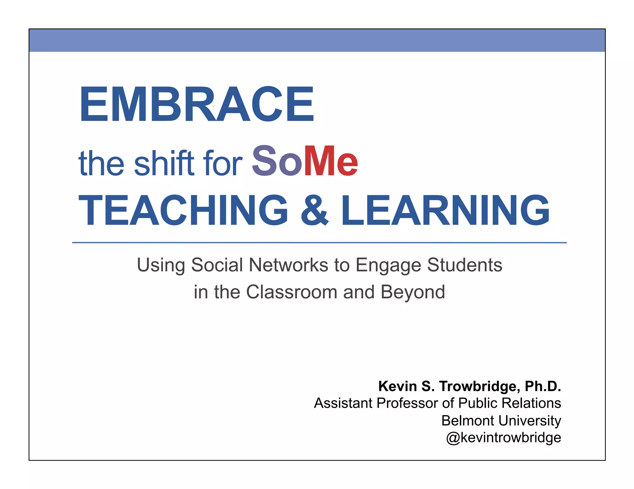 EMBRACE
the shift for SoMe
TEACHING & LEARNING
Using Social Networks to Engage Students
in the Classroom and Beyond
Kevin S. Trowbridge, Ph.D.
Assistant Professor of Public Relations
Belmont University
@kevintrowbridge
