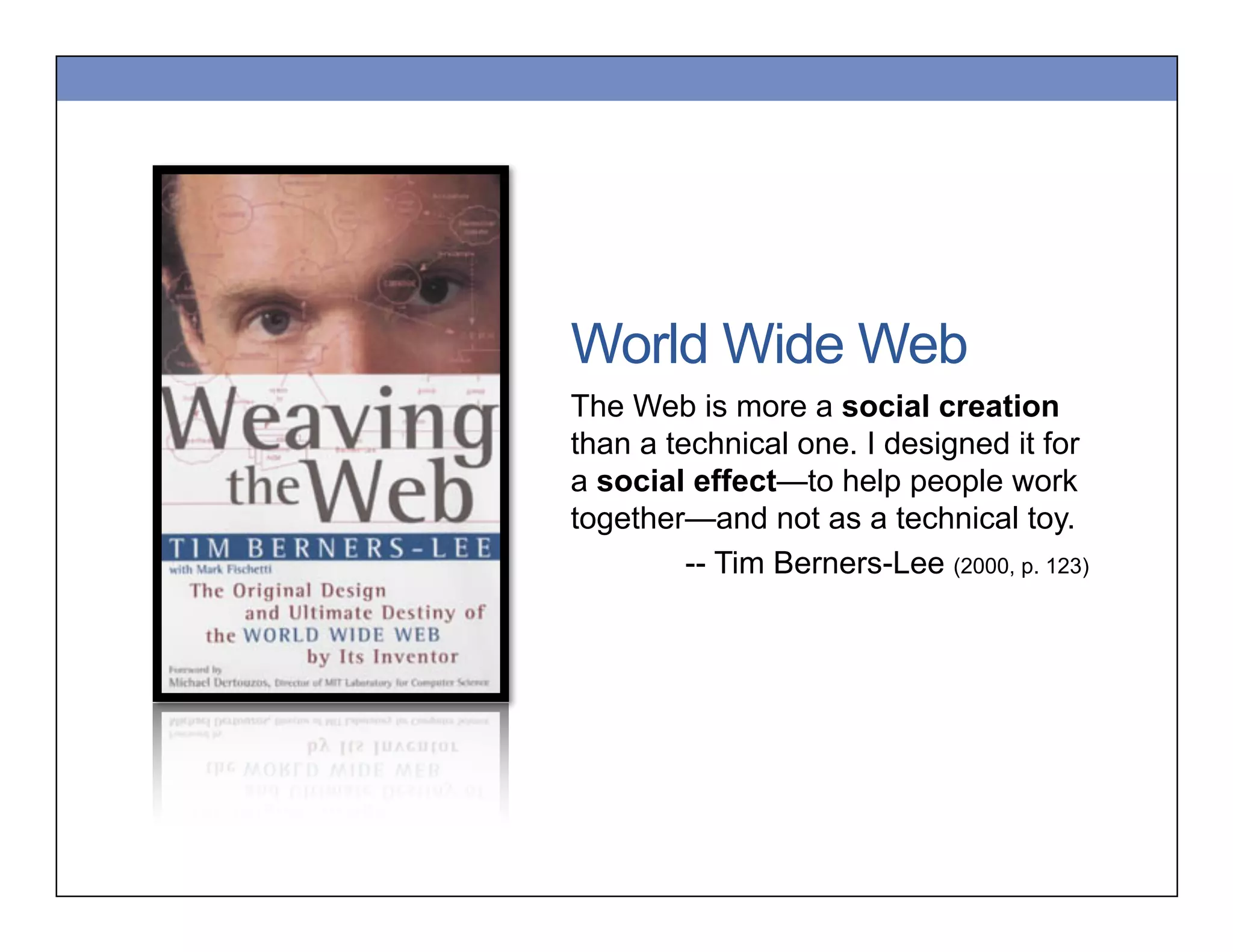World Wide Web
The Web is more a social creation
than a technical one. I designed it for
a social effect—to help people work
together—and not as a technical toy.
-- Tim Berners-Lee (2000, p. 123)