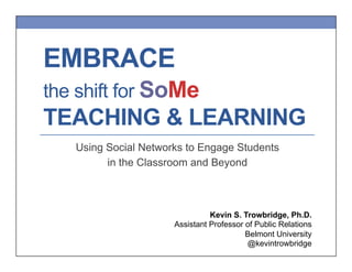 EMBRACE
the shift for SoMe

TEACHING & LEARNING
Using Social Networks to Engage Students
in the Classroom and Beyond

Kevin S. Trowbridge, Ph.D.
Assistant Professor of Public Relations
Belmont University
@kevintrowbridge

 
