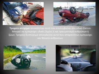 Τροχαίο ατύχημα αποκαλείται αυτό που επισυμβαίνει στο οδικό δίκτυο.
Μπορεί να εμπεριέχει υλικές ζημίες ή και τραυματισμό ανθρώπων ή
ζώων. Τροχαίο δυστύχημα αποκαλείται αυτό που απαραιτήτως εμπεριέχει
και θάνατο ανθρώπων.
 