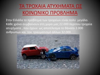 ΤΑ ΤΡΟΧΑΙΑ ΑΤΥΧΗΜΑΤΑ ΩΣ
ΚΟΙΝΩΝΙΚΟ ΠΡΟΒΛΗΜΑ
Στην Ελλάδα το πρόβλημα των τροχαίων είναι πολύ μεγάλο.
Κάθε χρόνο συμβαίνουν στη χώρα μας 22.000 περίπου τροχαία
ατυχήματα , που έχουν ως αποτέλεσμα το θάνατο 2.000
ανθρώπων και τον τραυματισμό άλλων 32.000.
 