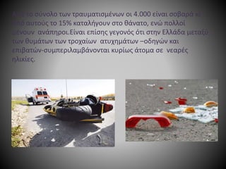 Από το σύνολο των τραυματισμένων οι 4.000 είναι σοβαρά κι
από αυτούς το 15% καταλήγουν στο θάνατο, ενώ πολλοί
μένουν ανάπηροι.Είναι επίσης γεγονός ότι στην Ελλάδα μεταξύ
των θυμάτων των τροχαίων ατυχημάτων –οδηγών και
επιβατών-συμπεριλαμβάνονται κυρίως άτομα σε νεαρές
ηλικίες.
 
