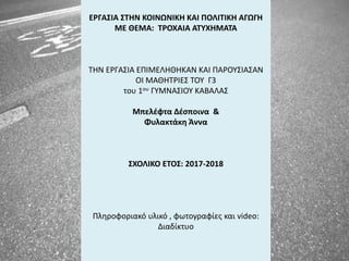 ΕΡΓΑΣΙΑ ΣΤΗΝ ΚΟΙΝΩΝΙΚΗ ΚΑΙ ΠΟΛΙΤΙΚΗ ΑΓΩΓΗ
ΜΕ ΘΕΜΑ: ΤΡΟΧΑΙΑ ΑΤΥΧΗΜΑΤΑ
ΤΗΝ ΕΡΓΑΣΙΑ ΕΠΙΜΕΛΗΘΗΚΑΝ ΚΑΙ ΠΑΡΟΥΣΙΑΣΑΝ
ΟΙ ΜΑΘΗΤΡΙΕΣ ΤΟΥ Γ3
του 1ου ΓΥΜΝΑΣΙΟΥ ΚΑΒΑΛΑΣ
Μπελέφτα Δέσποινα &
Φυλακτάκη Άννα
ΣΧΟΛΙΚΟ ΕΤΟΣ: 2017-2018
Πληροφοριακό υλικό , φωτογραφίες και video:
Διαδίκτυο
 