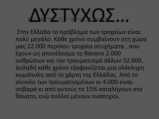 Στην Ελλάδα το πρόβλημα των τροχαίων είναι
πολύ μεγάλο. Κάθε χρόνο συμβαίνουν στη χώρα
μας 22.000 περίπου τροχαία ατυχήματα , που
έχουν ως αποτέλεσμα το θάνατο 2.000
ανθρώπων και τον τραυματισμό άλλων 32.000.
Δηλαδή κάθε χρόνο εξαφανίζεται μια ολόκληρη
κωμόπολη από το χάρτη της Ελλάδας. Από το
σύνολο των τραυματισμένων οι 4.000 είναι
σοβαρά κι από αυτούς το 15% καταλήγουν στο
θάνατο, ενώ πολλοί μένουν ανάπηροι.
 