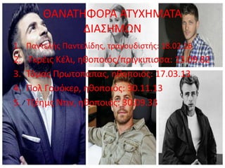 ΘΑΝΑΤΗΦΟΡΑ ΑΤΥΧΗΜΑΤΑ
ΔΙΑΣΗΜΩΝ
1. Παντελής Παντελίδης, τραγουδιστής: 18.02.16
2. Γκρέις Κέλι, ηθοποιός/πριγκιπισσα: 13.09.82
3. Τόμας Πρωτοπαπας, ηθοποιός: 17.03.13
4. Πολ Γουόκερ, ηθοποιός: 30.11.13
5. Τζέημς Ντιν, ηθοποιός: 30.09.33
 