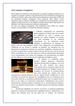 Αίτια τροχαίων ατυχημάτων
Όσον αφορά τους παράγοντες που προκαλούν τα τροχαία ατυχήματα σύμφωνα με τα
στοιχεία της Τροχαία ς κατά την τελευταία δεκαετία, είναι συντριπτική η υπεροχή της
ευθύνης των οδηγών, αφού αυτοί ευθύνονται σε ποσοστό που προσεγγίζει το 80% για
την πρόκληση τροχαίου ατυχήματος. Πολύ μικρότερο ρόλο παίζουν τελικά
παράγοντες όπως οι καιρικές συνθήκες και η κατάσταση του οδοστρώματος και των
οχημάτων, παράγοντες που, αν και σοβαροί, συνήθως υπερτονίζονται προκειμένου να
αθωώσουν την κακή νοοτροπία και οδική μας συμπεριφορά.
Τα αίτια των τροχαίων ατυχημάτων που αναφέρονται στην ευθύνη των οδηγών
μπορούν να ταξινομηθούν στις παρακάτω βασικές κατηγορίες:
Επιθετική συμπεριφορά και επιδεικτικός
τρόπος οδήγησης. Ο οδηγός πίσω από το τιμόνι
δεν αισθάνεται ότι είναι ο κάτοχος ενός
οχήματος που απλώς εξυπηρετεί τις ανάγκες
του, αλλά προσπαθεί με την επιθετική
συμπεριφορά και τον επιδεικτικό τρόπο
οδήγησης να προσελκύσει την προσοχή των
άλλων, κάτι που δεν καταφέρνει εύκολα στην καθημερινή του δραστηριότητα.
Αισθάνεται ότι του δίνεται η ευκαιρία να ξεπεράσει την καταπίεση που του
δημιουργεί ένα ασφυκτικό κοινωνικό και εργασιακό περιβάλλον, αδιαφορώντας αν
με αυτόν τον τρόπο θέτει σε άμεσο κίνδυνο τόσο την δική του ζωή όσο και την ζωή
άλλων συνανθρώπων του. Δεν είναι τυχαίο ότι ο Έλληνας οδηγός θεωρεί υποτιμητικό
να τον προσπεράσουν στον δρόμο, δεν παραχωρεί την προτεραιότητα και σχεδόν
ποτέ δεν σέβεται τον πεζό, ακόμη και στις προβλεπόμενες διαβάσεις πεζών.

Η οδήγηση σε κατάσταση μέθης
αποτελεί βασικό παράγοντα επικίνδυνης
οδήγησης και πρόκλησης ατυχήματος. Δεν είναι
τυχαίο ότι από στοιχεία που έχουμε
συγκεντρώσει από το νοσοκομείο σχεδόν σε όλα
τα τροχαία ατυχήματα που υπάρχουν νεκροί και
τραυματίες και γίνονται τις μεταμεσονύκτιες
ώρες στην περιοχή μας, κάποιος από τους
εμπλεκόμενους οδηγούς βρίσκεται υπό την επήρεια αλκοόλ. Επιβάλλεται να γίνει
συνείδηση ότι αλκοόλ και οδήγηση είναι ασυμβίβαστα. Και δεν αναφέρομαι μόνο
στην μέθη, αλλά και σε μικρότερη κατανάλωση αλκοόλ, που ενώ μπορεί κατά τα
άλλα να μην οδηγεί σε ανεξέλεγκτη συμπεριφορά, αποδεδειγμένα όμως μειώνει
σημαντικά την ικανότητα ασφαλούς οδήγησης και τα αντανακλαστικά αντίδρασης,
που σε μια δεδομένη στιγμή μπορούν να αποβούν μοιραία στην πρόκληση τροχαίου
ατυχήματος.

Προκλητική παραβίαση των κανόνων του Κ.Ο.Κ. με ανάπτυξη υπερβολικής
ταχύτητας, αντικανονικά προσπεράσματα, παραβίαση φωτεινών σηματοδοτών κ.λπ.
Όποιος έχει οδηγήσει έστω και μία φορά από το Αντίρριο στα Ιωάννινα,


9

 