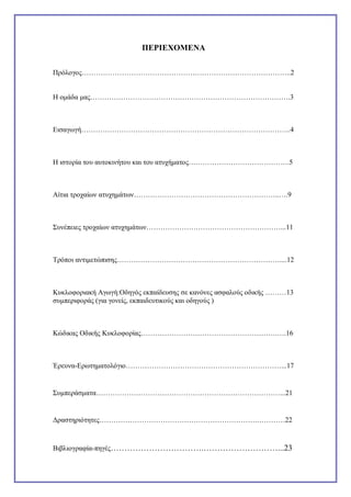ΠΕΡΙΕΧΟΜΕΝΑ
Πρόλογος……………………………………………………………………………..2

Η ομάδα μας………………………………………………………………………….3

Εισαγωγή……………………………………………………………………………..4

Η ιστορία του αυτοκινήτου και του ατυχήματος…………………………………….5

Αίτια τροχαίων ατυχημάτων……………………………………………………..….9

Συνέπειες τροχαίων ατυχημάτων…………………………………………………...11

Τρόποι αντιμετώπισης……………………………………………………………....12

Κυκλοφοριακή Αγωγή:Οδηγός εκπαίδευσης σε κανόνες ασφαλούς οδικής ………13
συμπεριφοράς (για γονείς, εκπαιδευτικούς και οδηγούς )

Κώδικας Οδικής Κυκλοφορίας………………………………………………….….16

Έρευνα-Eρωτηματολόγιο…………………………………………………………...17

Συμπεράσματα……………………………………………………………………...21

Δραστηριότητες………………………………………………………….…………22

Βιβλιογραφία-πηγές…………………………….………………………...23

 