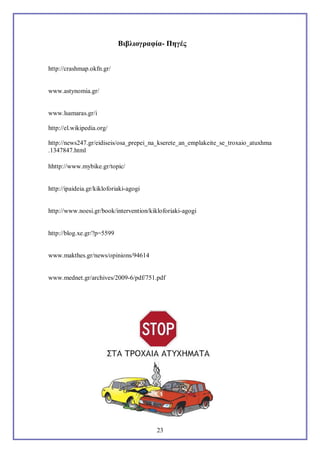 Bιβλιογραφία- Πηγές
http://crashmap.okfn.gr/

www.astynomia.gr/

www.lsamaras.gr/i
http://el.wikipedia.org/
http://news247.gr/eidiseis/osa_prepei_na_kserete_an_emplakeite_se_troxaio_atuxhma
.1347847.html
hhttp://www.mybike.gr/topic/

http://ipaideia.gr/kikloforiaki-agogi

http://www.noesi.gr/book/intervention/kikloforiaki-agogi

http://blog.xe.gr/?p=5599

www.makthes.gr/news/opinions/94614

www.mednet.gr/archives/2009-6/pdf/751.pdf

23

 