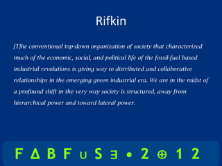 Rifkin
[T]he conventional top-down organization of society that characterized

much of the economic, social, and political life of the fossil-fuel based

industrial revolutions is giving way to distributed and collaborative

relationships in the emerging green industrial era. We are in the midst of

a profound shift in the very way society is structured, away from

hierarchical power and toward lateral power.
 
