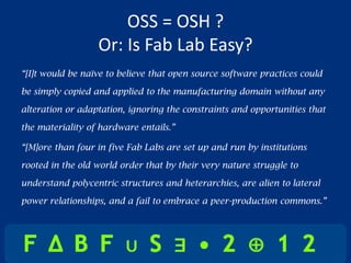 OSS = OSH ?
                  Or: Is Fab Lab Easy?
“[I]t would be naïve to believe that open source software practices could

be simply copied and applied to the manufacturing domain without any

alteration or adaptation, ignoring the constraints and opportunities that

the materiality of hardware entails.”

“[M]ore than four in five Fab Labs are set up and run by institutions

rooted in the old world order that by their very nature struggle to

understand polycentric structures and heterarchies, are alien to lateral

power relationships, and a fail to embrace a peer-production commons.”
 